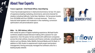 About Your Experts
Trevor Legwinski - Chief Retail Officer, SearchSpring
Trevor has broad experience in retail and eCommerce, he has 10+ years
of experience leading marketing, eCommerce, and omni-channel for
retailers including Hallmark, Cycle Gear, Bambeco. He has grown brands
from $0-$40M and from $500M+ in annual revenues. Trevor is a
featured retail speaker and moderator in the marketing, conversion
optimization and personalization space.
Mike - Sr. CRO Advisor, Inflow
With nearly ten years of digital marketing experience, Michael Kuehn
combines analytics-based decision-making with a passion for user
experience. Over the years, he has worked with well-known companies
across the e-tail, airlines, insurance and finance verticals, consulting with
clients such as Allstate, Delta, Metlife, Demand Media and Citi Bank. In
addition to CRO, Kuehn is experienced in both project and product
management, having previously managed five software units for a
leading loyalty website.
 
