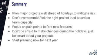 ● Plan major projects well ahead of holidays to mitigate risk
● Don’t overcommit! Pick the right project load based on
team capacity
● Focus on pain points before new features
● Don’t be afraid to make changes during the holidays, just
be smart about your projects
● Start planning now for next year
Summary
 