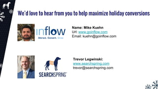 We’d love to hear from you to help maximize holiday conversions
Name: Mike Kuehn
Url: www.goinflow.com
Email: kuehn@goinflow.com
Trevor Legwinski:
www.searchspring.com
trevor@searchspring.com
 