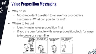 Value Proposition Messaging
● Why do it?
○ Most important question to answer for prospective
customers - What can you do for me?
● Where to focus?
○ Identify main value proposition first
○ If you are comfortable with value proposition, look for ways
to improve or streamline
 