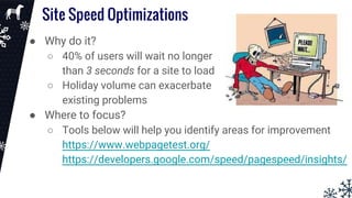Site Speed Optimizations
● Why do it?
○ 40% of users will wait no longer
than 3 seconds for a site to load
○ Holiday volume can exacerbate
existing problems
● Where to focus?
○ Tools below will help you identify areas for improvement
https://www.webpagetest.org/
https://developers.google.com/speed/pagespeed/insights/
 