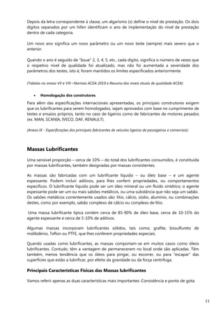 11
Depois da letra correspondente à classe, um algarismo (x) define o nível de prestação. Os dois
dígitos separados por um hífen identificam o ano de implementação do nível de prestação
dentro de cada categoria.
Um novo ano significa um novo parâmetro ou um novo teste (sempre) mais severo que o
anterior.
Quando o ano é seguido de “Issue” 2, 3, 4, 5, etc., cada dígito, significa o número de vezes que
o respetivo nível de qualidade foi atualizado, mas não foi aumentada a severidade dos
parâmetros dos testes, isto é, foram mantidos os limites especificados anteriormente.
(Tabelas no anexo VII e VIII –Normas ACEA 2010 e Resumo dos níveis atuais de qualidade ACEA)
 Homologação dos construtores
Para além das especificações internacionais apresentadas, os principais construtores exigem
que os lubrificantes para serem homologados, sejam aprovados com base no cumprimento de
testes e ensaios próprios, tanto no caso de ligeiros como de fabricantes de motores pesados
(ex. MAN, SCANIA, IVECO, DAF, RENAULT).
(Anexo IX - Especificações dos principais fabricantes de veículos ligeiros de passageiros e comerciais)
Massas Lubrificantes
Uma sensível proporção – cerca de 10% – do total dos lubrificantes consumidos, é constituída
por massas lubrificantes, também designadas por massas consistentes.
As massas são fabricadas com um lubrificante líquido – ou óleo base – e um agente
espessante. Podem incluir aditivos, para lhes conferir propriedades, ou comportamentos
específicos. O lubrificante líquido pode ser um óleo mineral ou um fluido sintético; o agente
espessante pode ser um ou mais sabões metálicos, ou uma substância que não seja um sabão.
Os sabões metálicos correntemente usados são: lítio, cálcio, sódio, alumínio, ou combinações
destes, como por exemplo, sabão complexo de cálcio ou complexo de lítio.
Uma massa lubrificante típica contém cerca de 85-90% de óleo base, cerca de 10-15% do
agente espessante e cerca de 5-10% de aditivos.
Algumas massas incorporam lubrificantes sólidos, tais como; grafite, bissulfureto de
molibdénio, Teflon ou PTFE, que lhes conferem propriedades especiais.
Quando usadas como lubrificantes, as massas comportam-se em muitos casos como óleos
lubrificantes. Contudo, têm a vantagem de permanecerem no local onde são aplicadas. Têm
também, menos tendência que os óleos para pingar, ou escorrer, ou para "escapar" das
superfícies que estão a lubrificar, por efeito da gravidade ou da força centrífuga.
Principais Características Físicas das Massas lubrificantes
Vamos referir apenas as duas características mais importantes: Consistência e ponto de gota.
 