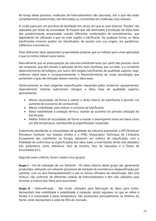 13
Ao longo deste processo, moléculas de hidrocarbonetos não saturadas, isto é que não estão
completamente preenchidas, são eliminadas ou convertidas em moléculas mais estáveis.
O crude passa por um processo de destilação em vácuo, em que as suas diversas “frações” são
separadas por faixas de viscosidade. As frações que são destinadas à produção de óleos base
são posteriormente processadas usando diferentes combinações de procedimentos, que
dependerão da utilização a que vai estar sujeito o lubrificante. De qualquer forma, os óleos
lubrificantes minerais podem ser classificados, de acordo com sua origem, em parafínicos,
nafténicos e aromáticos.
Estes diferentes tipos apresentam propriedades próprias que os indicam para umas aplicações
e que os contra indicam para outras.
Naturalmente que as preocupações de natureza ambiental tanto por parte das pessoas como
das empresas, que têm levado à aplicação de leis mais restritivas, por um lado, e o constante
desenvolvimento tecnológico, por outro, têm exigido lubrificantes de qualidade superior, logo,
melhores óleos base e consequentemente, o desenvolvimento de novas tecnologias que
aumentem o grau de refinação desses mesmos óleos base.
Genericamente, as mais exigentes especificações requeridas pelos modernos equipamentos,
especialmente motores automóveis, obrigam a óleos base de qualidade superior,
apresentando:
 Menor viscosidade, de forma a reduzir o atrito interno do lubrificante e permitir um
aumento de economia de combustível;
 Menor volatilidade, para reduzir o consumo de lubrificante;
 Maior estabilidade à oxidação térmica, visando ao aumento do período utilização do
lubrificante;
 Melhor Índice de viscosidade, de forma a manter o desempenho tanto em baixa como
em alta temperatura, satisfazendo as especificações requeridas
Exatamente atendendo às necessidades de qualidade da indústria automóvel, o API (American
Petroleum Institute) nos Estados Unidos e a ATIEL (Association Technique de L’Industrie
Europeanne des Lubrifiants) na Europa, adotaram um sistema de classificação, com a
finalidade de uniformizar as especificações dos óleos base, a nível Global, tendo sido adotados
três parâmetros como referência: Teor de Enxofre, Teor de Saturados e o Índice de
Viscosidade (I.V.).
Segundo esses critérios, foram criados cinco grupos:
Grupo I – Via de utilização de um Solvente - Os óleos básicos deste grupo são geralmente
produzidos utilizando um solvente (processos de extração de aromáticos e desparafinação por
solvente, com ou sem hidroacabamento) e são os menos refinados da classificação. São uma
mistura, não uniforme, de diferentes cadeias de hidrocarbonetos e têm sido utilizados para
formular a maioria dos óleos para automóvel.
Grupo II – Hidrorefinação - São muito utilizados para fabricação de óleos para motor.
Apresentam boa volatilidade e estabilidade à oxidação, sendo regulares no que se refere à
fluidez e à viscosidade a baixa temperatura. São produzidos principalmente na América do
Norte, onde representam à volta de 45% do mercado.
 