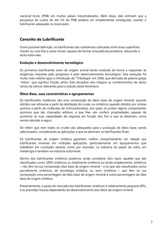 2
nacional bruto (PNB) em muitos países industrializados. Além disso, eles estimam que a
poupança de custos de até 1% do PNB poderia ser simplesmente conseguida, usando o
lubrificante adequado no local exato.
Conceito de Lubrificante
Como possível definição, os lubrificantes são substâncias colocadas entre duas superfícies
móveis ou uma fixa e outra móvel, capazes de formar uma película protetora, reduzindo o
atrito entre elas.
Evolução e desenvolvimento tecnológico
Os primeiros lubrificantes eram de origem animal tendo evoluído de forma a responder às
exigências impostas pelo progresso e pelo desenvolvimento tecnológico. Esta evolução foi
muito mais notória após a introdução da “Tribologia” em 1966, que derivada da palavra grega
“tribos”, que significa fricção, atrito. Esta disciplina veio integrar os conhecimentos de vários
ramos da ciência relevantes para o estudo deste fenómeno.
Óleos Base, suas características e agrupamentos
Os lubrificantes modernos são uma composição de óleos base de origem mineral, quando
obtidos nas refinarias a partir da destilação do crude, ou sintéticos quando obtidos por síntese
química a partir de moléculas de hidrocarbonetos, aos quais se juntam alguns componentes
químicos que são chamados aditivos, e que lhes vão conferir propriedades capazes de
aumentar as suas capacidades de resposta em função dos fins a que se destinam, como
iremos abordar a seguir.
De referir que nem todos os crudes são adequados para a produção de óleos base, sendo
selecionados, considerando as aplicações a que se destinam os lubrificantes finais.
Os lubrificantes de origem sintética garantem melhor comportamento em relação aos
lubrificantes minerais em múltiplas aplicações, particularmente em equipamentos que
trabalham em condições severas, como por exemplo: na indústria do papel, do vidro, em
metalurgia e também na indústria automóvel.
Dentro dos lubrificantes sintéticos podemos ainda considerar dois tipos: aqueles que são
classificados como 100% sintéticos ou totalmente sintéticos ou ainda simplesmente, sintéticos
– não têm na sua composição óleo base de origem mineral – e os que são classificados como
parcialmente sintéticos, de tecnologia sintética, ou semi sintéticos – que têm na sua
composição uma percentagem de óleo base de origem mineral e outra percentagem de óleo
base de origem sintética.
Presentemente, a quota de mercado dos lubrificantes sintéticos é relativamente pequena (8%),
e as previsões futuras dependerão do desenvolvimento dos óleos de origem mineral.
 