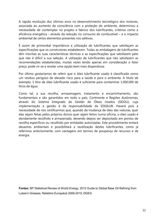 22
A rápida revolução dos últimos anos no desenvolvimento tecnológico dos motores,
associada ao aumento da consciência com a proteção do ambiente, determinou a
necessidade de contemplar no projeto e fabrico dos lubrificantes, critérios como a
eficiência energética - através da redução no consumo de combustível – e o impacto
ambiental de certos elementos presentes nos aditivos.
É assim de primordial importância a utilização de lubrificantes que satisfaçam as
especificações que os construtores estabelecem. Todas as embalagens de lubrificantes
têm inscritas as suas características técnicas e as especificações que satisfazem pelo
que não é difícil a sua seleção. A utilização de lubrificantes que não satisfazem as
recomendações estabelecidas, muitas vezes tendo apenas em consideração o fator
preço, pode vir-se a revelar uma opção bem mais dispendiosa.
Por último gostaríamos de referir que o óleo lubrificante usado é classificado como
um resíduo perigoso de elevado risco para a saúde e para o ambiente. A título de
exemplo, 1 litro de óleo lubrificante usado é suficiente para contaminar 1.000.000 de
litros de água.
Como tal, a sua recolha, armazenagem, tratamento e encaminhamento, são
fundamentais e são garantidos em todo o país, Continente e Regiões Autónomas,
através do Sistema Integrado de Gestão de Óleos Usados (SIGOU), cuja
implementação e gestão é da responsabilidade da SOGILUB. Haverá pois a
necessidade de nos certificarmos que, quando da mudança de óleo das viaturas, quer
elas sejam feitas pelos próprios donos quer sejam feitos numa oficina, o óleo usado é
devidamente recolhido e armazenado, devendo depois ser depositado em pontos de
recolha específicos ou recolhido por entidades autorizadas. Este procedimento evitará
desastres ambientais e possibilitará a reutilização destes lubrificantes, como já
referimos anteriormente, com vantagens em termos de poupança de recursos e de
energia.
Fontes: BP Statistical Review of World Energy; 2012 Guide to Global Base Oil Refining from
Lubes’n Greases; Relatório Europalub 2009-2010; DGEG
 