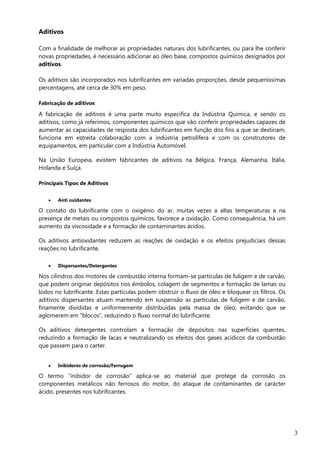 3
Aditivos
Com a finalidade de melhorar as propriedades naturais dos lubrificantes, ou para lhe conferir
novas propriedades, é necessário adicionar ao óleo base, compostos químicos designados por
aditivos.
Os aditivos são incorporados nos lubrificantes em variadas proporções, desde pequeníssimas
percentagens, até cerca de 30% em peso.
Fabricação de aditivos
A fabricação de aditivos é uma parte muito específica da Indústria Química, e sendo os
aditivos, como já referimos, componentes químicos que vão conferir propriedades capazes de
aumentar as capacidades de resposta dos lubrificantes em função dos fins a que se destinam,
funciona em estreita colaboração com a indústria petrolífera e com os construtores de
equipamentos, em particular com a Indústria Automóvel.
Na União Europeia, existem fabricantes de aditivos na Bélgica, França, Alemanha, Itália,
Holanda e Suíça.
Principais Tipos de Aditivos
 Anti oxidantes
O contato do lubrificante com o oxigénio do ar, muitas vezes a altas temperaturas e na
presença de metais ou compostos químicos, favorece a oxidação. Como consequência, há um
aumento da viscosidade e a formação de contaminantes ácidos.
Os aditivos antioxidantes reduzem as reações de oxidação e os efeitos prejudiciais dessas
reações no lubrificante.
 Dispersantes/Detergentes
Nos cilindros dos motores de combustão interna formam-se partículas de fuligem e de carvão,
que podem originar depósitos nos êmbolos, colagem de segmentos e formação de lamas ou
lodos no lubrificante. Estas partículas podem obstruir o fluxo de óleo e bloquear os filtros. Os
aditivos dispersantes atuam mantendo em suspensão as partículas de fuligem e de carvão,
finamente divididas e uniformemente distribuídas pela massa de óleo, evitando que se
aglomerem em “blocos”, reduzindo o fluxo normal do lubrificante.
Os aditivos detergentes controlam a formação de depósitos nas superfícies quentes,
reduzindo a formação de lacas e neutralizando os efeitos dos gases acídicos da combustão
que passem para o carter.
 Inibidores de corrosão/Ferrugem
O termo “inibidor de corrosão” aplica-se ao material que protege da corrosão os
componentes metálicos não ferrosos do motor, do ataque de contaminantes de carácter
ácido, presentes nos lubrificantes.
 