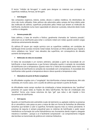 4
O termo “inibidor de ferrugem” é usado para designar os materiais que protegem as
superfícies metálicas, ferrosas, da ferrugem.
 Anti desgaste
São compostos orgânicos, ésteres, ácidos, álcoois e sabões metálicos. Os ditiofosfatos de
zinco são muito utilizados. Estes aditivos são adsorvidos pelos campos de força (efeito polar
das moléculas do aditivo), superficiais produzidos pelos metais que atraem as moléculas do
lubrificante, resultando numa maior capacidade em absorver a pressão, reduzindo deste modo
o atrito e o desgaste.
 Extrema pressão (EP)
Estes aditivos, à base de enxofre e fósforo, geralmente chamados de “extrema pressão”,
adicionam-se ao lubrificante para evitar o contacto metal com metal, quando existem cargas
mecânicas extremamente elevadas.
Os aditivos EP atuam por reação química com as superfícies metálicas, em condições de
lubrificação limite (contato iminente metal-metal), formando um filme aderente que impede a
micro soldadura nos “picos” mais elevados das superfícies, em consequência do elevado
aumento de temperatura.
 Melhorador do índice de viscosidade
O índice de viscosidade é um número arbitrário, calculado a partir da viscosidade de um
lubrificante a duas temperaturas e que fornece indicações quanto à variação da viscosidade
do lubrificante com a temperatura. Quanto maior for o índice de viscosidade, tanto maior será
a resistência do lubrificante às variações da viscosidade com a temperatura. A viscosidade dos
lubrificantes sobe quando a temperatura desce e desce quando a temperatura sobe.
 Abaixadores do ponto de fluxão (congelação)
As dificuldades surgidas com a “congelação” dos lubrificantes a baixas temperaturas, têm sido
resolvidas, em muitos casos, com o auxílio de aditivos que baixam o ponto de fluxão.
As dificuldades neste campo resultam da cristalização a baixas temperaturas das “parafinas”
presentes em quase todas as frações de óleos lubrificantes. Na fase de cristalização esta
“parafina” forma uma massa volumosa do tipo “gel” que reduz e até impede o livre
escoamento do lubrificante.
 Anti espuma
Quando um lubrificante está submetido à ação de batimento ou agitação violenta na presença
do ar atmosférico, este passa-se para a massa de óleo em forma de borbulhas de diferentes
tamanhos que tendem a subir à superfície, formando espuma mais ou menos persistente. A
presença de espuma é sempre prejudicial para os sistemas de lubrificação e pode causar
interferência na formação da cunha hidrodinâmica nas chumaceiras dando origem a desgaste
mecânico e também - porque o ar é facilmente compressível – ao comportamento irregular
das bombas na transmissão de potência em sistemas hidráulicos.
 