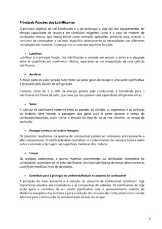 5
Principais Funções dos Lubrificantes
O principal objetivo de um lubrificante é o de prolongar a vida útil dos equipamentos, ter
elevada capacidade de resposta em condições exigentes como é o caso de motores de
combustão interna, que vamos tomar como exemplo, apresentar potencial para otimizar o
consumo de combustível e ser mais específico relativamente às necessidades das diferentes
tecnologias dos motores. Consegue isto à custa das seguintes funções:
 Lubrificar
Lubrificar é a principal função dos lubrificantes e consiste em reduzir o atrito e o desgaste
entre as superfícies em movimento relativo, separando-as por interposição de uma película
lubrificante.
 Arrefecer
A maior parte do calor gerado num motor sai pelos gases de escape e uma parte significativa,
é dissipado pelo líquido de refrigeração.
Contudo, cerca de 5 a 10% da energia gerada pelo combustível, é transferida para o
lubrificante em forma de calor, que deve por isso possuir uma capacidade refrigerante eficaz.
 Vedar
A película de lubrificante existente entre as paredes do cilindro, os segmentos e as ranhuras
do êmbolo, deve impedir a passagem dos gases para o carter durante o tempo da
combustão/expansão, assim como, a entrada do óleo do carter nos cilindros, no tempo de
aspiração.
 Proteger contra a corrosão e ferrugem
Os produtos resultantes da queima de combustível podem ser corrosivos principalmente a
altas temperaturas. O lubrificante deve neutralizar os contaminantes de natureza ácida e assim
evitar a corrosão e ferrugem nas superfícies metálicas dos motores.
 Limpar
Os resíduos carbonosos, e outros materiais provenientes da combustão incompleta do
combustível, acumulam-se no óleo lubrificante. Um bom lubrificante de motor deve manter as
superfícies metálicas livres de depósitos.
 Contribuir para a proteção do ambiente/Reduzir o consumo de combustível
A proteção do meio ambiente e a redução no consumo de combustível constituem hoje
importantes desafios aos construtores e às companhias de petróleo. Os lubrificantes de hoje
estão aptos a contribuir de um modo significativo para o aproveitamento máximo da
eficiência energética dos motores e para a redução do consumo de combustível como medida
adicional para a diminuição de contaminantes através do escape.
 