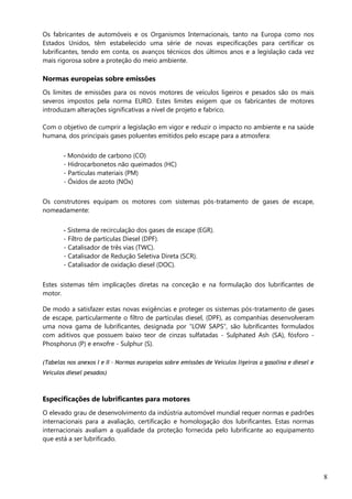 8
Os fabricantes de automóveis e os Organismos Internacionais, tanto na Europa como nos
Estados Unidos, têm estabelecido uma série de novas especificações para certificar os
lubrificantes, tendo em conta, os avanços técnicos dos últimos anos e a legislação cada vez
mais rigorosa sobre a proteção do meio ambiente.
Normas europeias sobre emissões
Os limites de emissões para os novos motores de veículos ligeiros e pesados são os mais
severos impostos pela norma EURO. Estes limites exigem que os fabricantes de motores
introduzam alterações significativas a nível de projeto e fabrico.
Com o objetivo de cumprir a legislação em vigor e reduzir o impacto no ambiente e na saúde
humana, dos principais gases poluentes emitidos pelo escape para a atmosfera:
- Monóxido de carbono (CO)
- Hidrocarbonetos não queimados (HC)
- Partículas materiais (PM)
- Óxidos de azoto (NOx)
Os construtores equipam os motores com sistemas pós-tratamento de gases de escape,
nomeadamente:
- Sistema de recirculação dos gases de escape (EGR).
- Filtro de partículas Diesel (DPF).
- Catalisador de três vias (TWC).
- Catalisador de Redução Seletiva Direta (SCR).
- Catalisador de oxidação diesel (DOC).
Estes sistemas têm implicações diretas na conceção e na formulação dos lubrificantes de
motor.
De modo a satisfazer estas novas exigências e proteger os sistemas pós-tratamento de gases
de escape, particularmente o filtro de partículas diesel, (DPF), as companhias desenvolveram
uma nova gama de lubrificantes, designada por “LOW SAPS”, são lubrificantes formulados
com aditivos que possuem baixo teor de cinzas sulfatadas - Sulphated Ash (SA), fósforo -
Phosphorus (P) e enxofre - Sulphur (S).
(Tabelas nos anexos I e II – Normas europeias sobre emissões de Veículos ligeiros a gasolina e diesel e
Veículos diesel pesados)
Especificações de lubrificantes para motores
O elevado grau de desenvolvimento da indústria automóvel mundial requer normas e padrões
internacionais para a avaliação, certificação e homologação dos lubrificantes. Estas normas
internacionais avaliam a qualidade da proteção fornecida pelo lubrificante ao equipamento
que está a ser lubrificado.
 