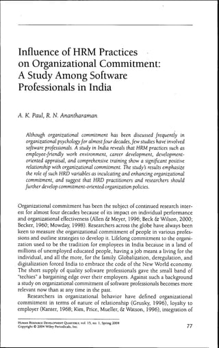 Influence of HRM Practices
on Organizational Commitment:
A Study Among Software
Professionals in India

A. K. Paul, R. N. Anantharaman.


     Although organizational commitment has heen discussed frequently in
     organizational psychology for almost four decades, few studies have involved
     software professionals. A study in India reveals that HRM practices such as
     employee-friendly work environment, career development, development-
     oriented appraisal, and comprehensive training show a significant positive
     relationship with organizational commitment. The study's results emphasize
     the role of such HRD variables as inculcating and enhancing organizational
     commitment, and suggest that HRD practitioners and researchers should
    further develop commitment-oriented organization policies.


Organizational commitment has been the subject of continued research inter-
est for almost four decades because of its impact on individual performance
and organizational effectiveness (Allen & Meyer, 1996; Beck & Wilson, 2000;
Becker, 1960; Mowday, 1998). Researchers across the globe have always been
keen to measure the organizational commitment of people in various profes-
sions and outline strategies to develop it. Lifelong commitment to the organi-
zation used to be the tradition for employees in India because in a land of
millions of unemployed educated people, having a job meant a living for the
individual, and all the more, for the family. Globalization, deregulation, and
digitalization forced India to embrace the code of the New World economy.
The short supply of quality software professionals gave the small band of
quot;techiesquot; a bargaining edge over their employers. Against such a background
a study on organizational commitment of software professionals becomes more
relevant now than at any time in the past.
     Researchers in organizational behavior have defined organizational
commitment in terms of nature of relationship (Grusky, 1996), loyalty to
employer (Kanter, 1968; Kim, Price, Mueller, & Watson, 1996), integration of

HUMAN RESOURCE DEVELOPMENT QUARTERLY, vol. 15, no. 1, Spring 2004
Copyright © 2004 Wiley Periodicals, Inc.                                       77
 