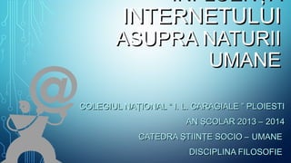 INFLUENŢAINFLUENŢA
INTERNETULUIINTERNETULUI
ASUPRA NATURIIASUPRA NATURII
UMANEUMANE
COLEGIUL NAŢIONAL “ I. L. CARAGIALE ” PLOIESTICOLEGIUL NAŢIONAL “ I. L. CARAGIALE ” PLOIESTI
AN ŞCOLAR 2013 – 2014AN ŞCOLAR 2013 – 2014
CATEDRA ŞTIINŢE SOCIO – UMANECATEDRA ŞTIINŢE SOCIO – UMANE
DISCIPLINA FILOSOFIEDISCIPLINA FILOSOFIE
 