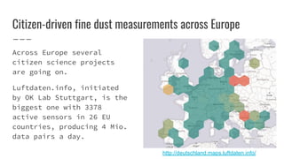 Citizen-driven fine dust measurements across Europe
Across Europe several
citizen science projects
are going on.
Luftdaten.info, initiated
by OK Lab Stuttgart, is the
biggest one with 3378
active sensors in 26 EU
countries, producing 4 Mio.
data pairs a day.
http://deutschland.maps.luftdaten.info/
 