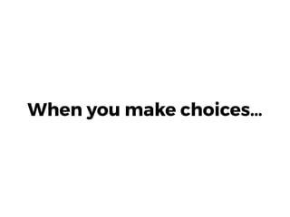 When you make choices…
 