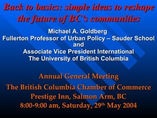 Back to basics: simple ideas to reshape the future of BC’s communities Michael A. Goldberg  Fullerton Professor of Urban Policy – Sauder School and Associate Vice President International The University of British Columbia Annual General Meeting The British Columbia Chamber of Commerce Prestige Inn, Salmon Arm, BC 8:00-9:00 am, Saturday, 29 th  May 2004 