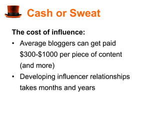 Cash or Sweat
The cost of influence:
• Average bloggers can get paid
  $300-$1000 per piece of content
  (and more)
• Developing influencer relationships
  takes months and years
 