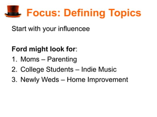 Focus: Defining Topics
Start with your influencee

Ford might look for:
1. Moms – Parenting
2. College Students – Indie Music
3. Newly Weds – Home Improvement
 
