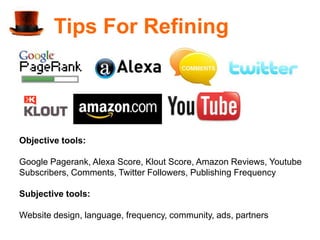 Tips For Refining




Objective tools:

Google Pagerank, Alexa Score, Klout Score, Amazon Reviews, Youtube
Subscribers, Comments, Twitter Followers, Publishing Frequency

Subjective tools:

Website design, language, frequency, community, ads, partners
 