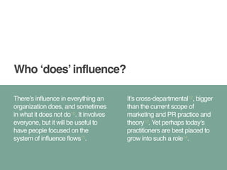 Who ‘does’ influence? 
There’s influence in everything an 
organization does, and sometimes 
in what it does not do10. It involves 
everyone, but it will be useful to 
have people focused on the 
system of influence flows11. 
It’s cross-departmental12, bigger 
than the current scope of 
marketing and PR practice and 
theory13. Yet perhaps today’s 
practitioners are best placed to 
grow into such a role14. 
 