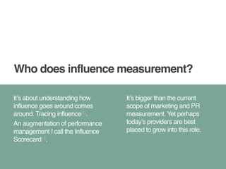 Who does influence measurement? 
It’s about understanding how 
influence goes around comes 
around. Tracing influence15.! 
An augmentation of performance 
management I call the Influence 
Scorecard16. 
It’s bigger than the current 
scope of marketing and PR 
measurement. Yet perhaps 
today’s providers are best 
placed to grow into this role. 
 