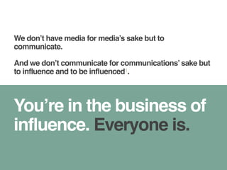 We don’t have media for media’s sake but to 
communicate. 
And we don’t communicate for communications’ sake but 
to influence and to be influenced1. 
You’re in the business of 
influence. Everyone is. 
 