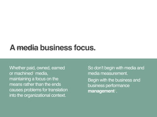 A media business focus. 
Whether paid, owned, earned 
or machined2 media, 
maintaining a focus on the 
means rather than the ends 
causes problems for translation 
into the organizational context. 
So don’t begin with media and 
media measurement.! 
Begin with the business and 
business performance 
management3. 
 