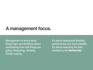 A management focus. 
Management is about doing 
things right, and therefore about 
ascertaining how well things are 
going. Measuring. Sensing. 
Sense making. 
It’s about operational flexibility, 
performance and accountability. 
It’s about executing the plan 
devised by the leadership4. 
 