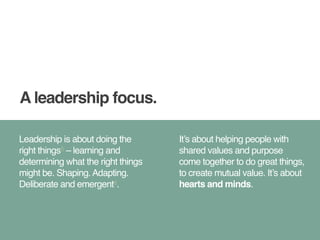 A leadership focus. 
Leadership is about doing the 
right things5 – learning and 
determining what the right things 
might be. Shaping. Adapting. 
Deliberate and emergent6. 
It’s about helping people with 
shared values and purpose 
come together to do great things, 
to create mutual value. It’s about 
hearts and minds. 
 