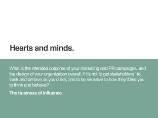 Hearts and minds. 
What is the intended outcome of your marketing and PR campaigns, and 
the design of your organization overall, if it’s not to get stakeholders7 to 
think and behave as you’d like, and to be sensitive to how they’d like you 
to think and behave?8! 
The business of influence. 
 