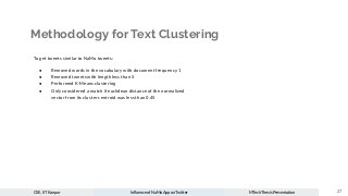 Methodology for Text Clustering
To get tweets similar to NaMo tweets:
● Removed words in the vocabulary with document frequency 1
● Removed tweets with length less than 5
● Performed K-Means clustering
● Only considered a match if euclidean distance of the normalized
vector from its cluster centroid was less than 0.45
27
CSE, IIT Kanpur Inﬂuence of NaMo App on Twitter MTech Thesis Presentation
 
