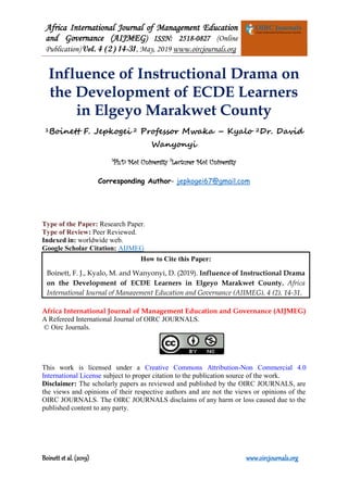 Africa International Journal of Management Education
and Governance (AIJMEG) ISSN: 2518-0827 (Online
Publication) Vol. 4 (2) 14-31, May, 2019 www.oircjournals.org
Boinett et al. (2019) www.oircjournals.org
Influence of Instructional Drama on
the Development of ECDE Learners
in Elgeyo Marakwet County
1Boinett F. Jepkogei 2 Professor Mwaka – Kyalo 2Dr. David
Wanyonyi
1
Ph.D Moi University 2
Lecturer Moi University
Corresponding Author- jepkogei67@gmail.com
Type of the Paper: Research Paper.
Type of Review: Peer Reviewed.
Indexed in: worldwide web.
Google Scholar Citation: AIJMEG
Africa International Journal of Management Education and Governance (AIJMEG)
A Refereed International Journal of OIRC JOURNALS.
© Oirc Journals.
This work is licensed under a Creative Commons Attribution-Non Commercial 4.0
International License subject to proper citation to the publication source of the work.
Disclaimer: The scholarly papers as reviewed and published by the OIRC JOURNALS, are
the views and opinions of their respective authors and are not the views or opinions of the
OIRC JOURNALS. The OIRC JOURNALS disclaims of any harm or loss caused due to the
published content to any party.
How to Cite this Paper:
Boinett, F. J., Kyalo, M. and Wanyonyi, D. (2019). Influence of Instructional Drama
on the Development of ECDE Learners in Elgeyo Marakwet County. Africa
International Journal of Management Education and Governance (AIJMEG), 4 (2), 14-31.
 