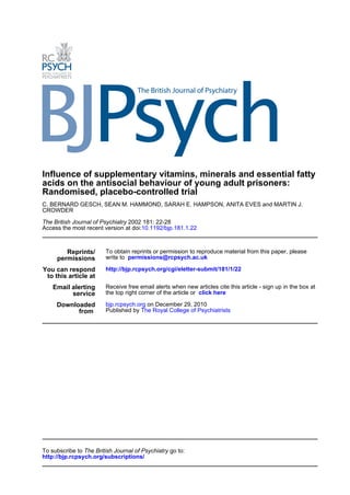Influence of supplementary vitamins, minerals and essential fatty
acids on the antisocial behaviour of young adult prisoners:
Randomised, placebo-controlled trial
C. BERNARD GESCH, SEAN M. HAMMOND, SARAH E. HAMPSON, ANITA EVES and MARTIN J.
CROWDER

The British Journal of Psychiatry 2002 181: 22-28
Access the most recent version at doi:10.1192/bjp.181.1.22



        Reprints/       To obtain reprints or permission to reproduce material from this paper, please
     permissions        write to permissions@rcpsych.ac.uk

You can respond         http://bjp.rcpsych.org/cgi/eletter-submit/181/1/22
 to this article at
    Email alerting      Receive free email alerts when new articles cite this article - sign up in the box at
          service       the top right corner of the article or click here

     Downloaded         bjp.rcpsych.org on December 29, 2010
           from         Published by The Royal College of Psychiatrists




To subscribe to The British Journal of Psychiatry go to:
http://bjp.rcpsych.org/subscriptions/
 