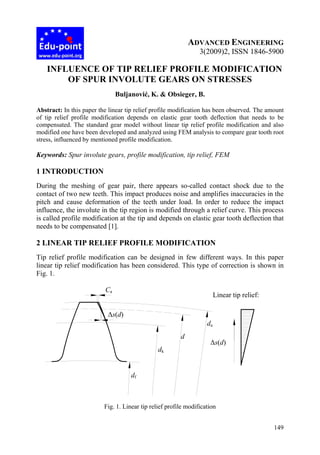 149
ADVANCED ENGINEERING
3(2009)2, ISSN 1846-5900
INFLUENCE OF TIP RELIEF PROFILE MODIFICATION
OF SPUR INVOLUTE GEARS ON STRESSES
Buljanović, K. & Obsieger, B.
Abstract: In this paper the linear tip relief profile modification has been observed. The amount
of tip relief profile modification depends on elastic gear tooth deflection that needs to be
compensated. The standard gear model without linear tip relief profile modification and also
modified one have been developed and analyzed using FEM analysis to compare gear tooth root
stress, influenced by mentioned profile modification.
Keywords: Spur involute gears, profile modification, tip relief, FEM
1 INTRODUCTION
During the meshing of gear pair, there appears so-called contact shock due to the
contact of two new teeth. This impact produces noise and amplifies inaccuracies in the
pitch and cause deformation of the teeth under load. In order to reduce the impact
influence, the involute in the tip region is modified through a relief curve. This process
is called profile modification at the tip and depends on elastic gear tooth deflection that
needs to be compensated [1].
2 LINEAR TIP RELIEF PROFILE MODIFICATION
Tip relief profile modification can be designed in few different ways. In this paper
linear tip relief modification has been considered. This type of correction is shown in
Fig. 1.
Fig. 1. Linear tip relief profile modification
Ca
da
dk
d
df
Δs(d)
Δs(d)
Linear tip relief:
 