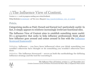 1



//The Influence View of Content.
Version 0.1 << work in progress needing your critical feedback.
Philip Sheldrake (@sheldrake). 14th Nov 2011. Blog post: http://mnwh.li/influence_view_of_content


Précis.
Categorising media as Paid, Owned and Earned isn’t particularly useful. In
fact, it simply appears to reinforce increasingly irrelevant functional silos.
The Influence View of Content aims to establish something more useful.
It’s a perspective that seeks to help influence professionals think about
how influence goes around and comes around in line with the Influence
Scorecard framework1.

Definition: Influence – you have been influenced when you think something you
wouldn’t otherwise have thought or do something you wouldn’t otherwise have
done.
Definition: The Influence Scorecard – serves as both the methodology for defining
influence strategy and the tool for executing it.


                                             The Influence View of Content, version 0.1, 14th November 2011
                            Creative Commons License Attribution-Noncommercial-Share Alike 2.0 England & Wales License
 