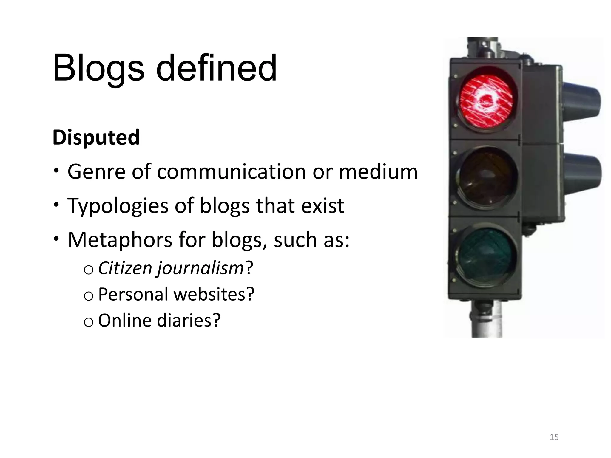 Blogs defined
Disputed
 Genre of communication or medium
 Typologies of blogs that exist
 Metaphors for blogs, such as:
  o Citizen journalism?
  o Personal websites?
  o Online diaries?




                                     15
 