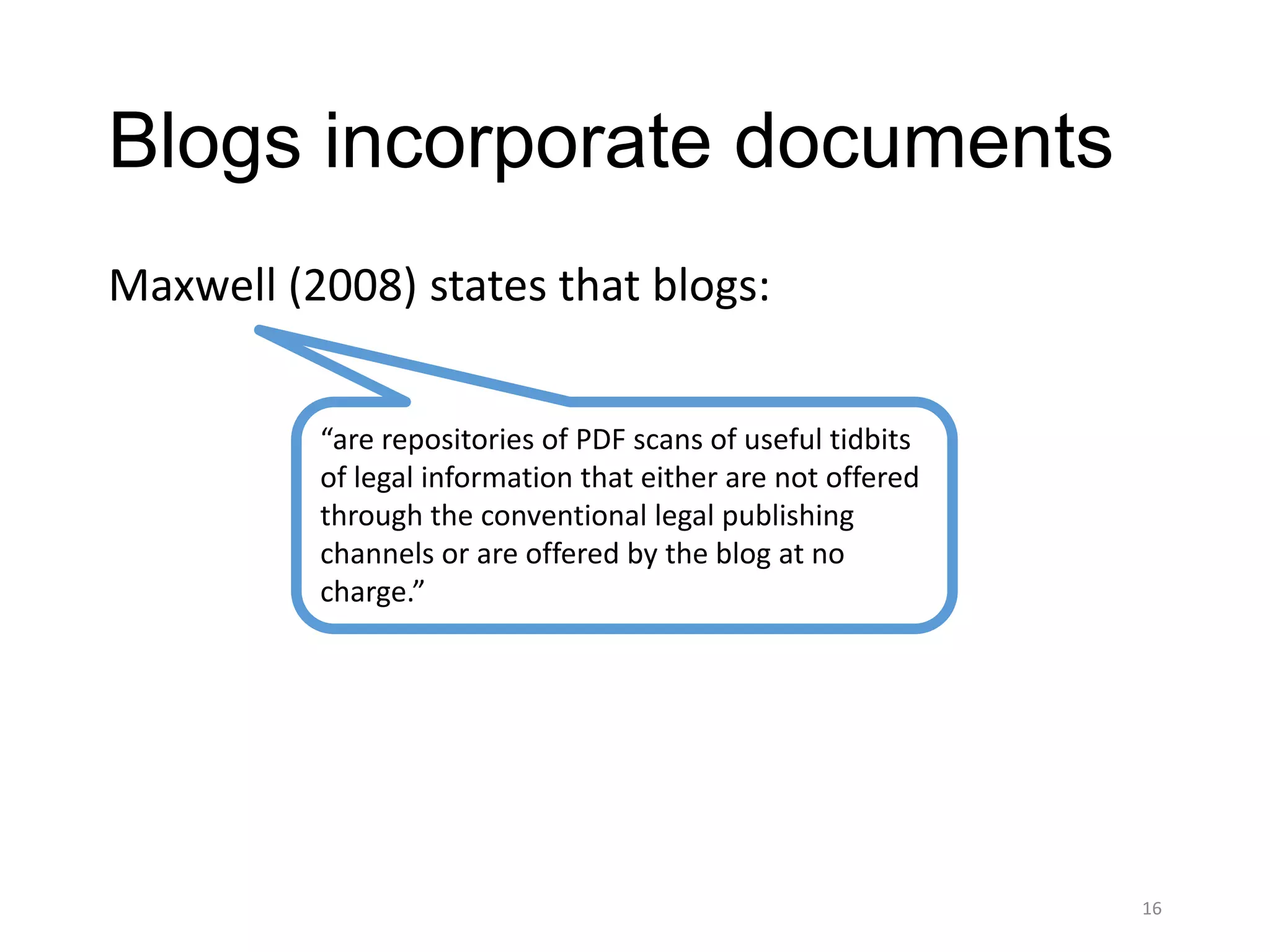 Blogs incorporate documents
Maxwell (2008) states that blogs:


          “are repositories of PDF scans of useful tidbits
          of legal information that either are not offered
          through the conventional legal publishing
          channels or are offered by the blog at no
          charge.”




                                                             16
 