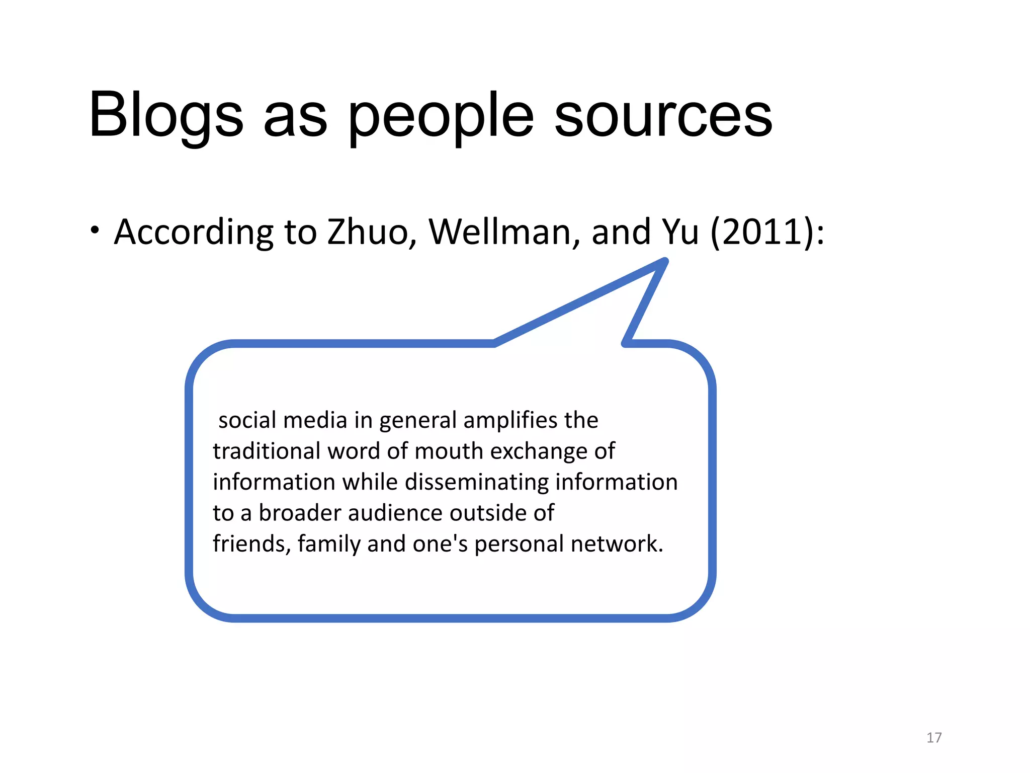 Blogs as people sources
 According to Zhuo, Wellman, and Yu (2011):



        social media in general amplifies the
       traditional word of mouth exchange of
       information while disseminating information
       to a broader audience outside of
       friends, family and one's personal network.




                                                     17
 
