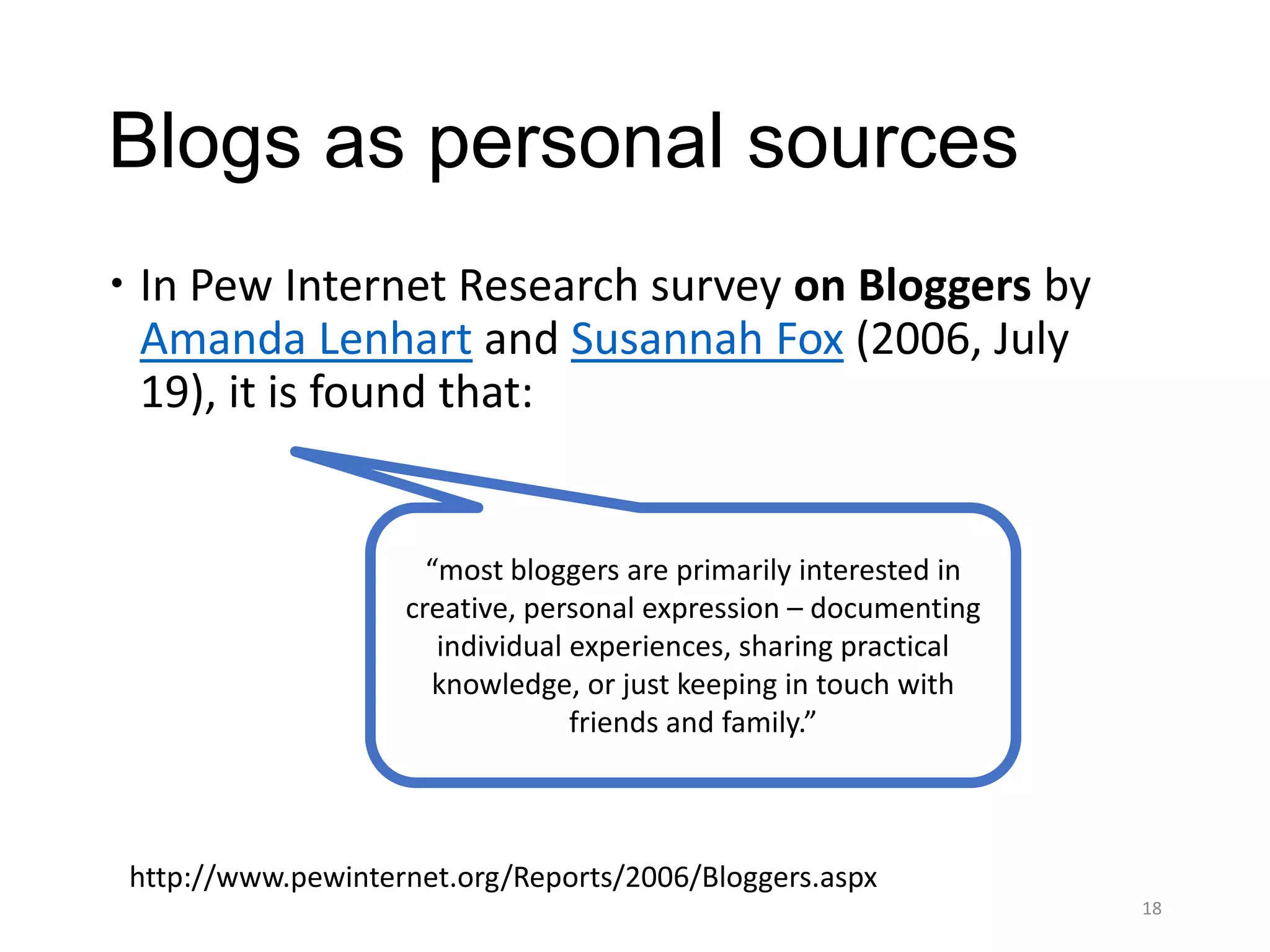Blogs as personal sources
 In Pew Internet Research survey on Bloggers by
  Amanda Lenhart and Susannah Fox (2006, July
  19), it is found that:


                      “most bloggers are primarily interested in
                    creative, personal expression – documenting
                       individual experiences, sharing practical
                      knowledge, or just keeping in touch with
                                  friends and family.”



 http://www.pewinternet.org/Reports/2006/Bloggers.aspx
                                                                   18
 