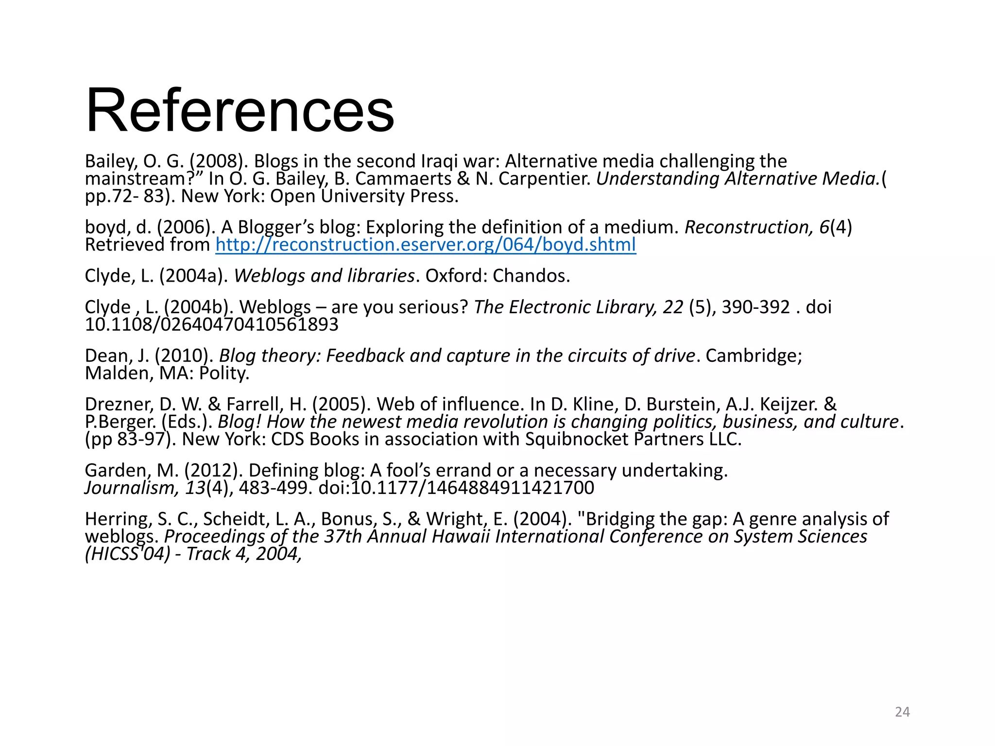 References
Bailey, O. G. (2008). Blogs in the second Iraqi war: Alternative media challenging the
mainstream?” In O. G. Bailey, B. Cammaerts & N. Carpentier. Understanding Alternative Media.(
pp.72- 83). New York: Open University Press.
boyd, d. (2006). A Blogger’s blog: Exploring the definition of a medium. Reconstruction, 6(4)
Retrieved from http://reconstruction.eserver.org/064/boyd.shtml
Clyde, L. (2004a). Weblogs and libraries. Oxford: Chandos.
Clyde , L. (2004b). Weblogs – are you serious? The Electronic Library, 22 (5), 390-392 . doi
10.1108/02640470410561893
Dean, J. (2010). Blog theory: Feedback and capture in the circuits of drive. Cambridge;
Malden, MA: Polity.
Drezner, D. W. & Farrell, H. (2005). Web of influence. In D. Kline, D. Burstein, A.J. Keijzer. &
P.Berger. (Eds.). Blog! How the newest media revolution is changing politics, business, and culture.
(pp 83-97). New York: CDS Books in association with Squibnocket Partners LLC.
Garden, M. (2012). Defining blog: A fool’s errand or a necessary undertaking.
Journalism, 13(4), 483-499. doi:10.1177/1464884911421700
Herring, S. C., Scheidt, L. A., Bonus, S., & Wright, E. (2004). "Bridging the gap: A genre analysis of
weblogs. Proceedings of the 37th Annual Hawaii International Conference on System Sciences
(HICSS'04) - Track 4, 2004,




                                                                                                         24
 
