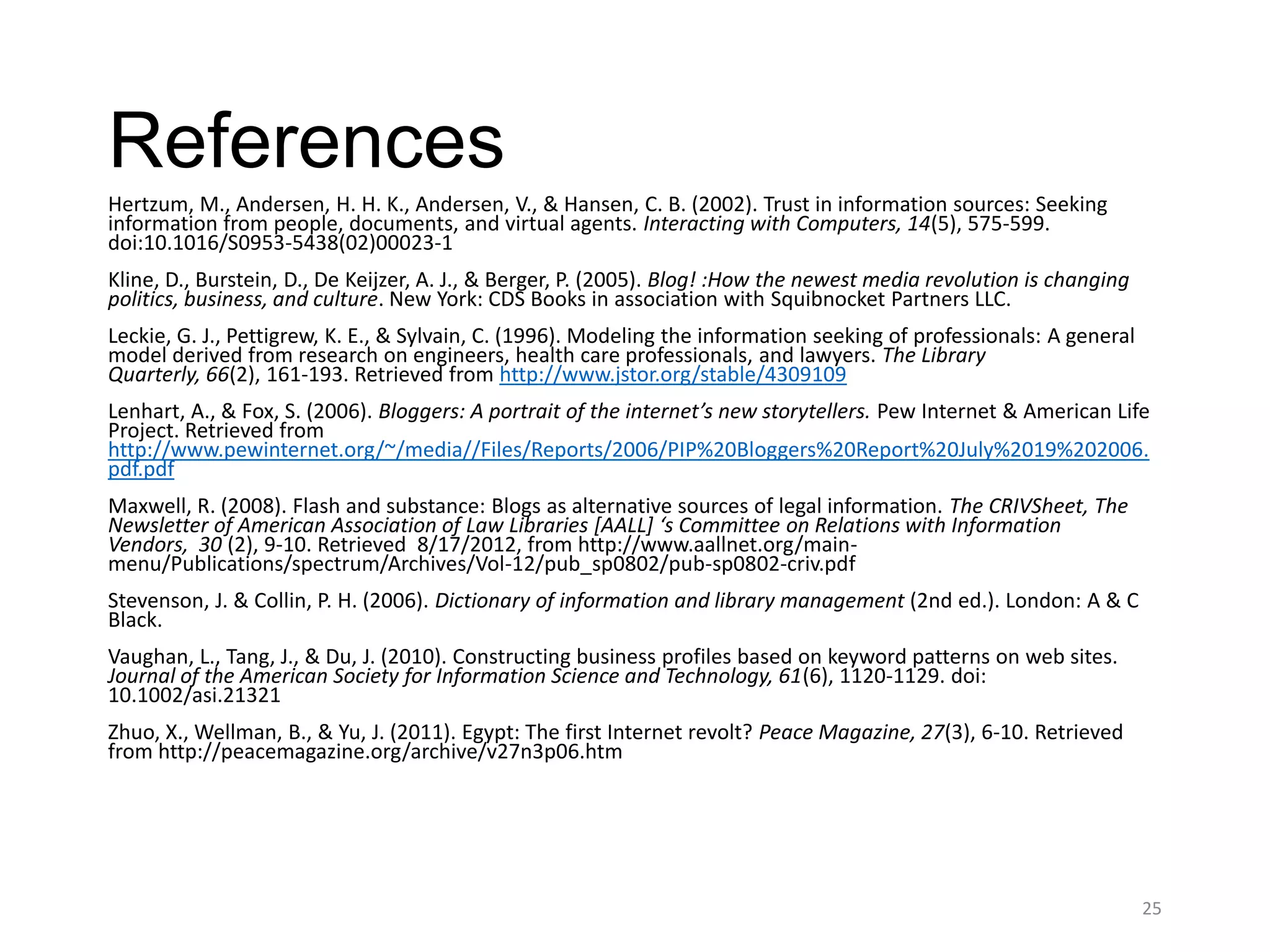References
Hertzum, M., Andersen, H. H. K., Andersen, V., & Hansen, C. B. (2002). Trust in information sources: Seeking
information from people, documents, and virtual agents. Interacting with Computers, 14(5), 575-599.
doi:10.1016/S0953-5438(02)00023-1
Kline, D., Burstein, D., De Keijzer, A. J., & Berger, P. (2005). Blog! :How the newest media revolution is changing
politics, business, and culture. New York: CDS Books in association with Squibnocket Partners LLC.
Leckie, G. J., Pettigrew, K. E., & Sylvain, C. (1996). Modeling the information seeking of professionals: A general
model derived from research on engineers, health care professionals, and lawyers. The Library
Quarterly, 66(2), 161-193. Retrieved from http://www.jstor.org/stable/4309109
Lenhart, A., & Fox, S. (2006). Bloggers: A portrait of the internet’s new storytellers. Pew Internet & American Life
Project. Retrieved from
http://www.pewinternet.org/~/media//Files/Reports/2006/PIP%20Bloggers%20Report%20July%2019%202006.
pdf.pdf
Maxwell, R. (2008). Flash and substance: Blogs as alternative sources of legal information. The CRIVSheet, The
Newsletter of American Association of Law Libraries [AALL] ‘s Committee on Relations with Information
Vendors, 30 (2), 9-10. Retrieved 8/17/2012, from http://www.aallnet.org/main-
menu/Publications/spectrum/Archives/Vol-12/pub_sp0802/pub-sp0802-criv.pdf
Stevenson, J. & Collin, P. H. (2006). Dictionary of information and library management (2nd ed.). London: A & C
Black.
Vaughan, L., Tang, J., & Du, J. (2010). Constructing business profiles based on keyword patterns on web sites.
Journal of the American Society for Information Science and Technology, 61(6), 1120-1129. doi:
10.1002/asi.21321
Zhuo, X., Wellman, B., & Yu, J. (2011). Egypt: The first Internet revolt? Peace Magazine, 27(3), 6-10. Retrieved
from http://peacemagazine.org/archive/v27n3p06.htm




                                                                                                                      25
 