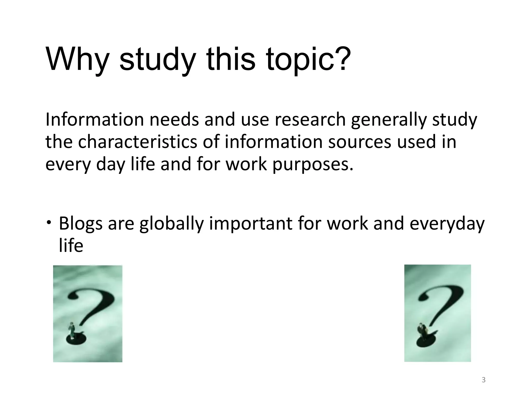 Why study this topic?
Information needs and use research generally study
the characteristics of information sources used in
every day life and for work purposes.

 Blogs are globally important for work and everyday
  life




                                                     3
 
