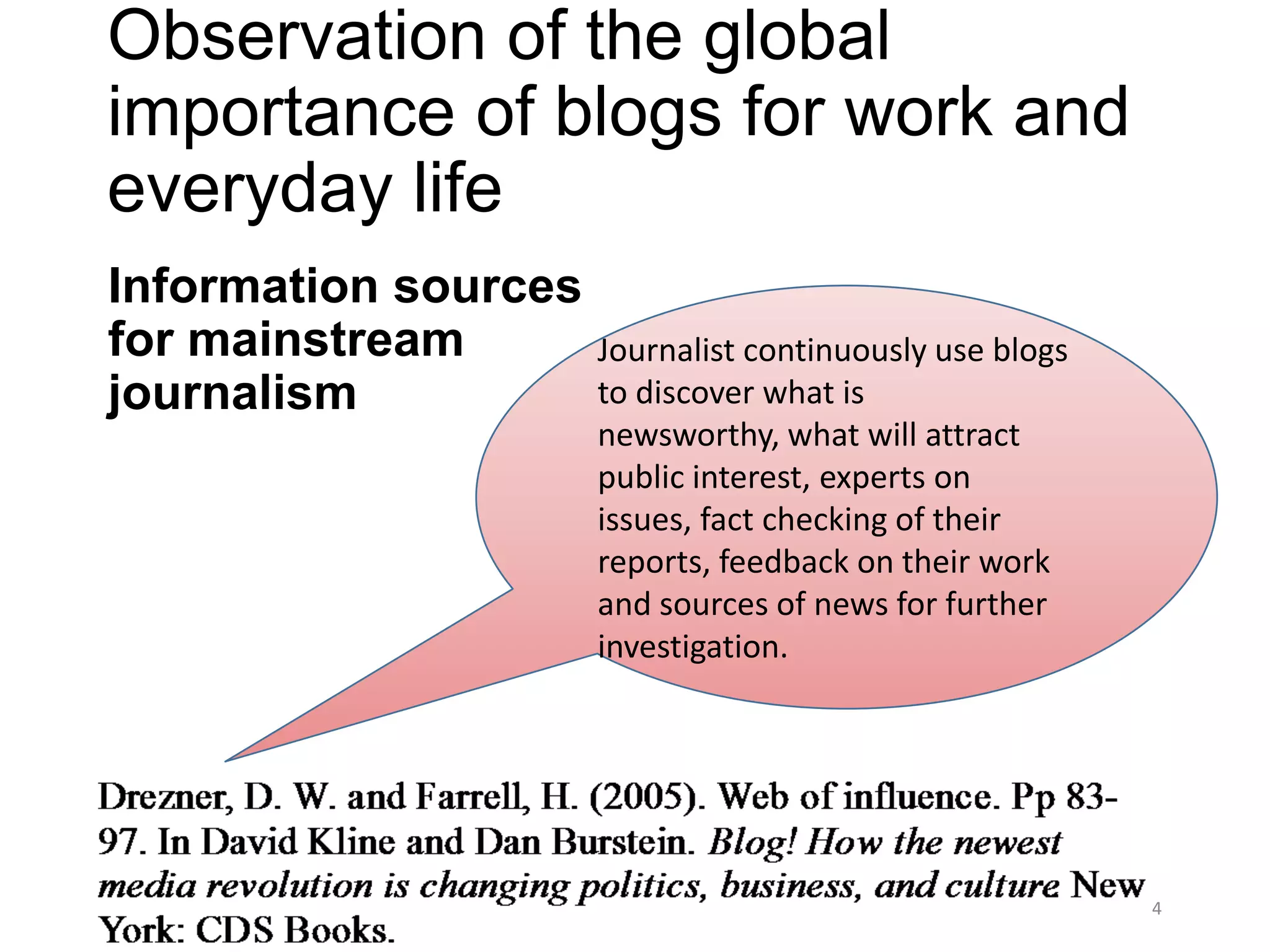 Observation of the global
importance of blogs for work and
everyday life
Information sources
for mainstream        Journalist continuously use blogs
journalism            to discover what is
                      newsworthy, what will attract
                      public interest, experts on
                      issues, fact checking of their
                      reports, feedback on their work
                      and sources of news for further
                      investigation.




                                                          4
 