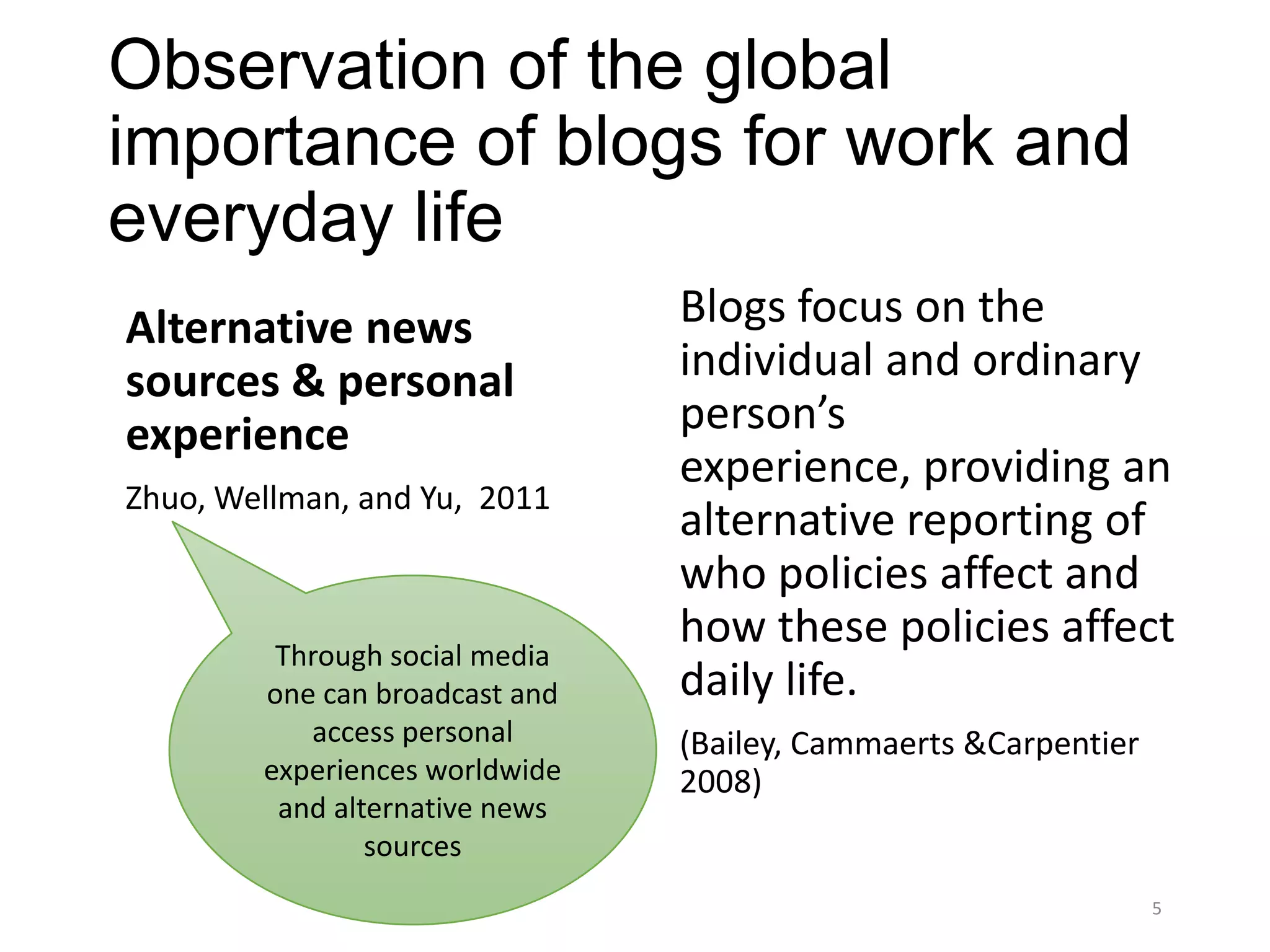 Observation of the global
importance of blogs for work and
everyday life
Alternative news                Blogs focus on the
sources & personal              individual and ordinary
experience                      person’s
                                experience, providing an
Zhuo, Wellman, and Yu, 2011
                                alternative reporting of
                                who policies affect and
         Through social media
                                how these policies affect
        one can broadcast and   daily life.
           access personal      (Bailey, Cammaerts &Carpentier
        experiences worldwide   2008)
         and alternative news
                sources
                                                                 5
 