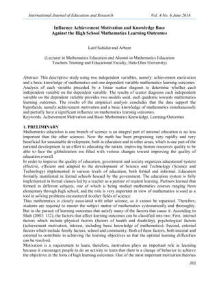 International Journal of Education and Research Vol. 4 No. 6 June 2016
263
Influence Achievement Motivation and Knowledge Base
Against the High School Mathematics Learning Outcomes
Latif Sahidin and Arbain
(Lecturer in Mathematics Education and Alumni in Mathematics Education
Teachers Training and Educational Faculty, Halu Oleo University)
Abstract: This descriptive study using two independent variables, namely: achievement motivation
and a basic knowledge of mathematics and one dependent variable mathematics learning outcomes.
Analysis of each variable preceded by a linear scatter diagram to determine whether each
independent variable on the dependent variable. The results of scatter diagrams each independent
variable on the dependent variable provides two models used, each quadratic towards mathematics
learning outcomes. The results of the empirical analysis concludes that the data support the
hypothesis, namely achievement motivation and a basic knowledge of mathematics simultaneously
and partially have a significant influence on mathematics learning outcomes.
Keywords: Achievement Motivation and Basic Mathematics Knowledge, Learning Outcomes
1. PRELIMINARY
Mathematics education is one branch of science is an integral part of national education is no less
important than the other sciences. Now the math has been progressing very rapidly and very
beneficial for sustainable development, both in education and in other areas, which is one part of the
national development in an effort to educating the nation, improving human resources quality to be
able to face the globalization era filled with various changes toward improving the quality of
education overall.
In order to improve the quality of education, government and society organizes educational system
effective, efficient and adapted to the development of Science and Technology (Science and
Technology) implemented in various levels of education, both formal and informal. Education
formally manifested in formal schools housed by the government. The education system is fully
implemented in formal classes led by a teacher as a partner of student learning. Partners learned that
formed in different subjects, one of which is being studied mathematics courses ranging from
elementary through high school, and the role is very important in view of mathematics is used as a
tool in solving problems encountered in other fields of science.
Thus mathematics is closely associated with other science, so it cannot be separated. Therefore,
students are required to master the subject matter of mathematics systematically and thoroughly.
But in the pursuit of learning outcomes that satisfy many of the factors that cause it. According to
Shah (2003: 132), the factors that affect learning outcomes can be classified into two. First, internal
factors which include physical factors (factors of health and disability), psychological factors
(achievement motivation, interest, including basic knowledge of mathematics). Second, external
factors which include family factors, school and community. Both of these factors, both internal and
external to contribute in achieving the learning objectives so that the optimal learning difficulties
can be resolved.
Motivation is a requirement to learn, therefore, motivation plays an important role in learning
because it encourages people to do an activity to learn that there is a change of behavior to achieve
the objectives in the form of high learning outcomes. One of the most important motivation theories
 