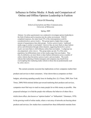 Influence in Online Media: A Study and Comparison of
      Online and Offline Opinion Leadership in Fashion
                                   Alicia Gil Houselog

                     School of Journalism and Mass Communication,
                                 University of Minnesota

                                         Spring, 2009

      Abstract: An online questionnaire was conducted to investigate opinion leadership in
      the field of fashion and its transition into the online environment. With 92
      completed responses, the study found 19% of the total population could be
      considered fashion opinion leaders. This group reports a higher than average
      amount of acquaintances than other groups. Fashion opinion leaders’ traditional
      media usage is similar to non-leaders’, however they are more likely to share fashion
      advice and information through online channels, suggesting that fashion opinion
      leaders are more likely to shift influence online than non-leaders. A subgroup was
      also pinpointed: online sharers. This group makes up only 3% of the entire
      population, but differentiates more in their media usage from non-leaders. They
      also, by definition, are more likely to share fashion information across a number of
      online vehicles than the fashion opinion leaders and non-leaders. The results
      indicate that marketing of fashion designers and companies may benefit from
      overweighting their marketing media vehicles to those that are predominantly used
      by online sharers.


       The current economic recession has implications on how companies market their

products and services to their consumers. It has shown that as companies cut their

budgets, advertising spending usually loses its funding first. (LA Times, 2009; New York

Times, 2009) With minimal dollars put toward marketing their products and services,

companies must find ways to reach as many people for as little money as possible. One

proposed technique is to find the people who influence the behavior of others like a

trickle down effect, also known as “opinion leaders” or “Influentials.” (Summers, 1970)

In the growing world of online media, where a vast array of networks are buzzing about

products and services, few studies have examined how these Influentials translate from
 