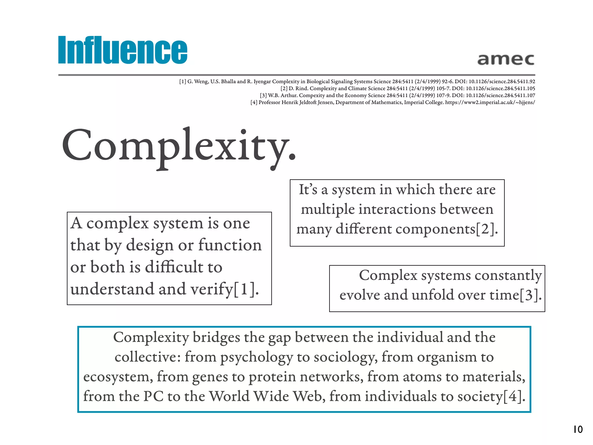 Influence
               [1] G. Weng, U.S. Bhalla and R. Iyengar Complexity in Biological Signaling Systems Science 284:5411 (2/4/1999) 92-6. DOI: 10.1126/science.284.5411.92
                                                           [2] D. Rind. Complexity and Climate Science 284:5411 (2/4/1999) 105-7. DOI: 10.1126/science.284.5411.105
                                                  [3] W.B. Arthur. Compexity and the Economy Science 284:5411 (2/4/1999) 107-9. DOI: 10.1126/science.284.5411.107
                                             [4] Professor Henrik Jeldto Jensen, Department of Mathematics, Imperial College. https://www2.imperial.ac.uk/~hjjens/




Complexity.
                                                               It’s a system in which there are
                                                               multiple interactions between
A complex system is one                                        many diﬀerent components[2].
that by design or function
or both is diﬃcult to                                                               Complex systems constantly
understand and verify[1].                                                        evolve and unfold over time[3].

     Complexity bridges the gap between the individual and the
     collective: from psychology to sociology, from organism to
 ecosystem, from genes to protein networks, from atoms to materials,
 from the PC to the World Wide Web, from individuals to society[4].
                                                                                                                                                                       10
 
