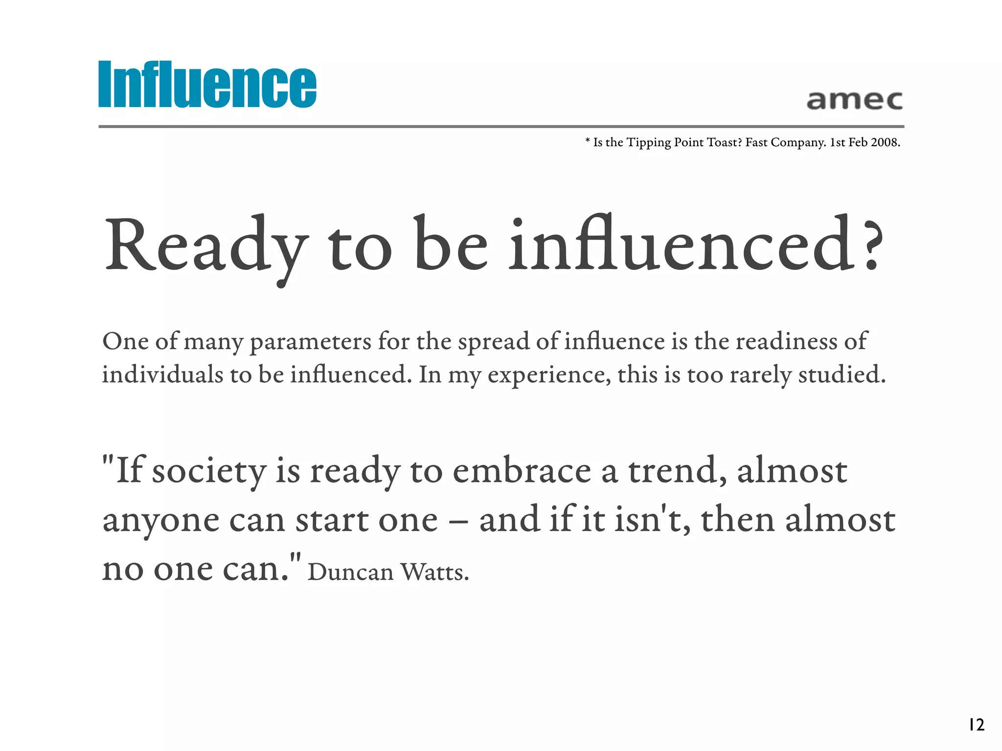 Influence
                                             * Is the Tipping Point Toast? Fast Company. 1st Feb 2008.




Ready to be inﬂuenced?
One of many parameters for the spread of inﬂuence is the readiness of
individuals to be inﬂuenced. In my experience, this is too rarely studied.


"If society is ready to embrace a trend, almost
anyone can start one – and if it isn't, then almost
no one can." Duncan Watts.


                                                                                                         12
 