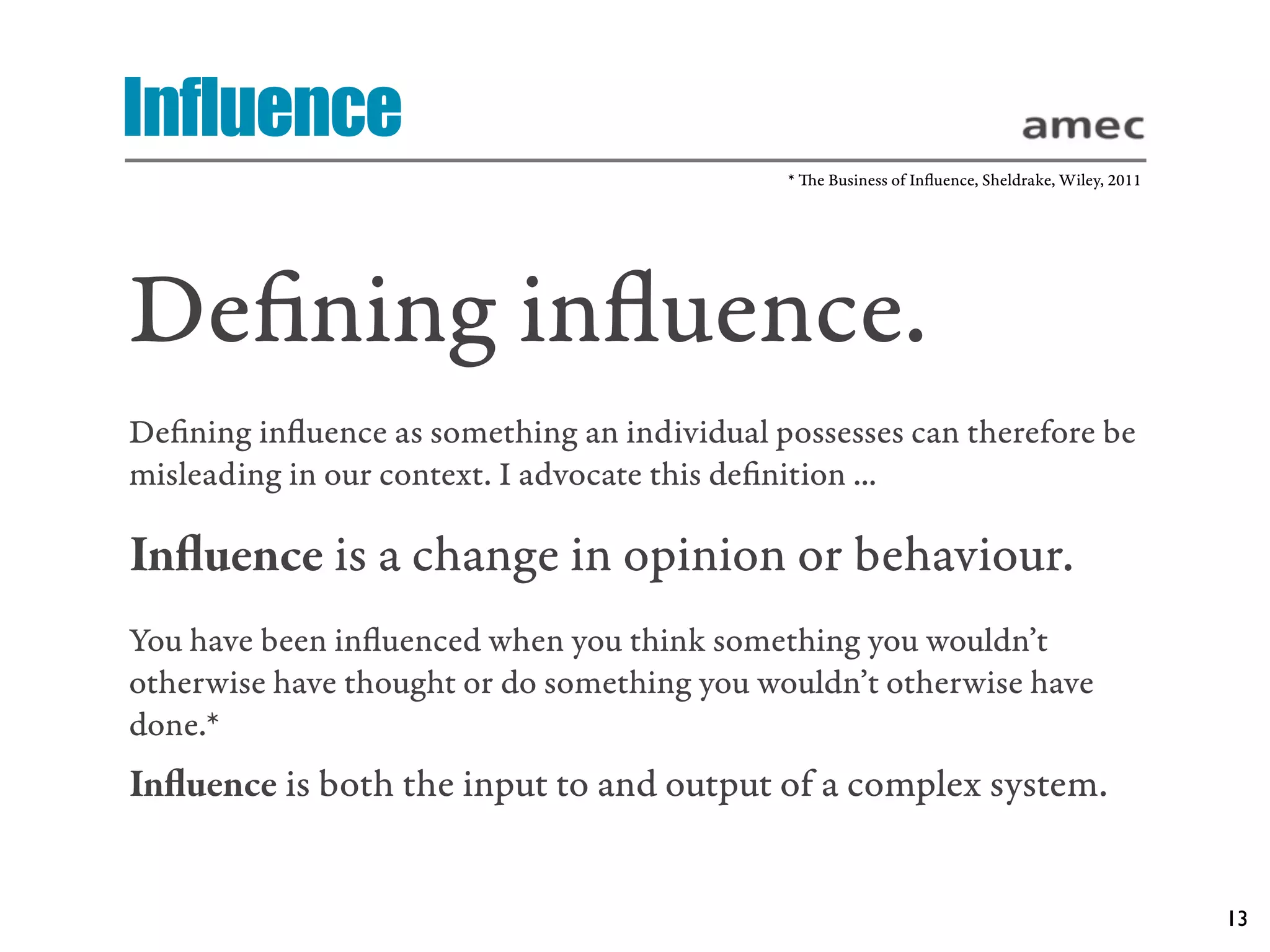 Influence
                                             * e Business of Inﬂuence, Sheldrake, Wiley, 2011




Deﬁning inﬂuence.
Deﬁning inﬂuence as something an individual possesses can therefore be
misleading in our context. I advocate this deﬁnition ...

Inﬂuence is a change in opinion or behaviour.
You have been inﬂuenced when you think something you wouldn’t
otherwise have thought or do something you wouldn’t otherwise have
done.*
Inﬂuence is both the input to and output of a complex system.


                                                                                                 13
 