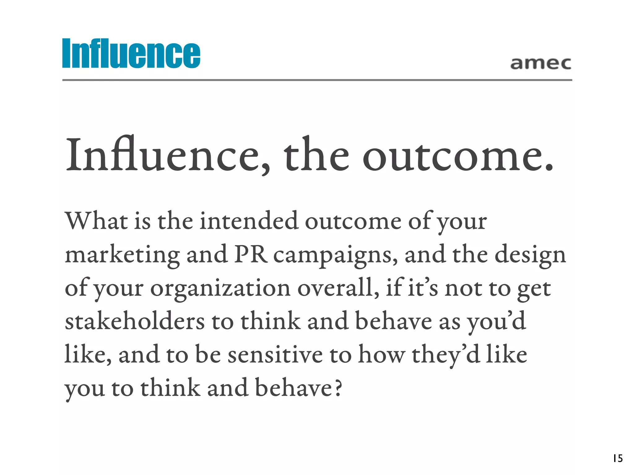 Influence

Inﬂuence, the outcome.
What is the intended outcome of your
marketing and PR campaigns, and the design
of your organization overall, if it’s not to get
stakeholders to think and behave as you’d
like, and to be sensitive to how they’d like
you to think and behave?

                                                   15
 