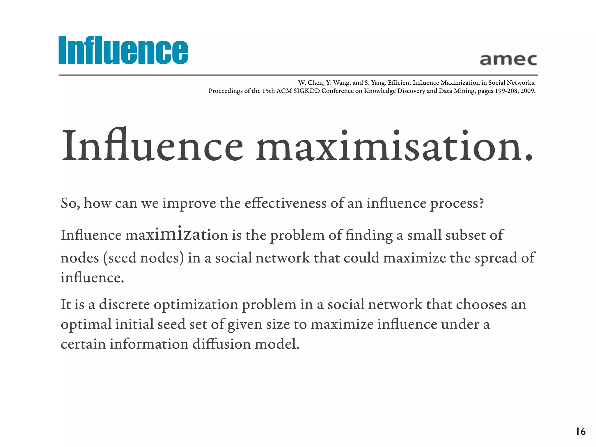 Influence
                                                     W. Chen, Y. Wang, and S. Yang. Eﬃcient Inﬂuence Maximization in Social Networks.
                       Proceedings of the 15th ACM SIGKDD Conference on Knowledge Discovery and Data Mining, pages 199-208, 2009.




Inﬂuence maximisation.
So, how can we improve the eﬀectiveness of an inﬂuence process?
Inﬂuence maximization is the problem of ﬁnding a small subset of
nodes (seed nodes) in a social network that could maximize the spread of
inﬂuence.
It is a discrete optimization problem in a social network that chooses an
optimal initial seed set of given size to maximize inﬂuence under a
certain information diﬀusion model.




                                                                                                                                        16
 