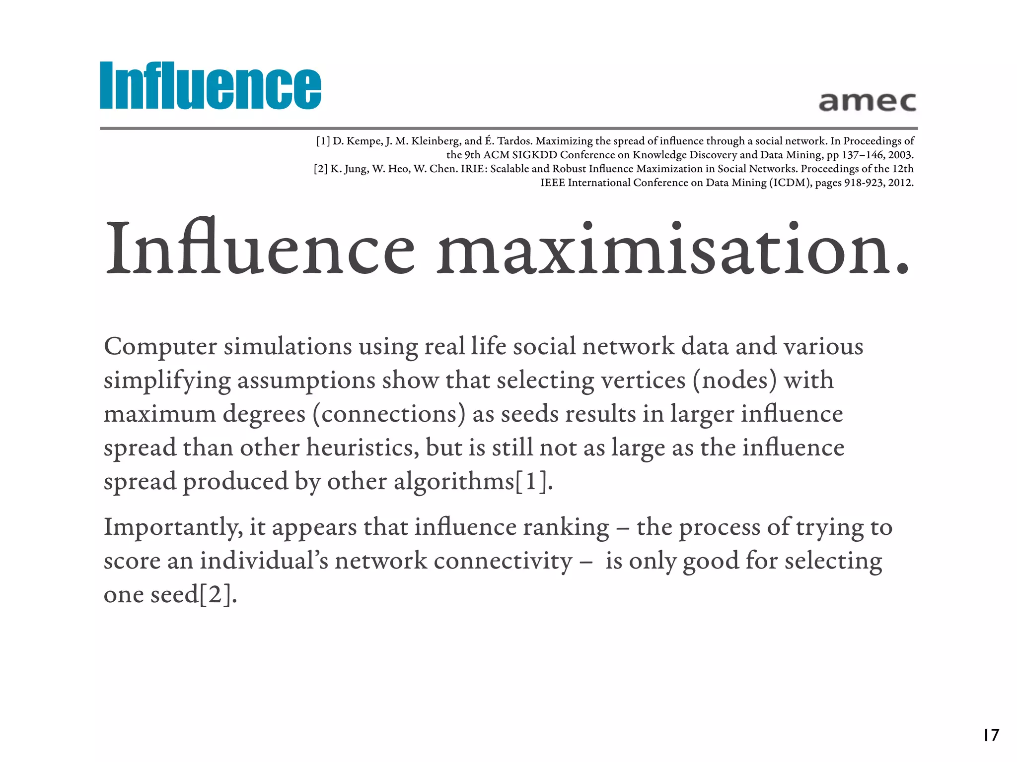 Influence
                    [1] D. Kempe, J. M. Kleinberg, and É. Tardos. Maximizing the spread of inﬂuence through a social network. In Proceedings of
                                               the 9th ACM SIGKDD Conference on Knowledge Discovery and Data Mining, pp 137–146, 2003.
                   [2] K. Jung, W. Heo, W. Chen. IRIE: Scalable and Robust Inﬂuence Maximization in Social Networks. Proceedings of the 12th
                                                                  IEEE International Conference on Data Mining (ICDM), pages 918-923, 2012.




Inﬂuence maximisation.
Computer simulations using real life social network data and various
simplifying assumptions show that selecting vertices (nodes) with
maximum degrees (connections) as seeds results in larger inﬂuence
spread than other heuristics, but is still not as large as the inﬂuence
spread produced by other algorithms[1].
Importantly, it appears that inﬂuence ranking – the process of trying to
score an individual’s network connectivity –  is only good for selecting
one seed[2].




                                                                                                                                                  17
 